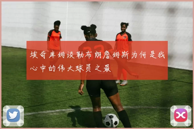 埃奇库姆谈勒布朗詹姆斯为何是我心中的伟大球员之最