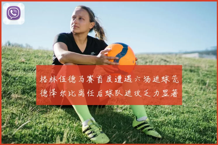 格林伍德马赛首度遭遇六场进球荒德泽尔比离任后球队进攻乏力显著