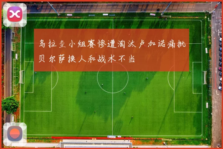乌拉圭小组赛惨遭淘汰卢加诺痛批贝尔萨换人和战术不当