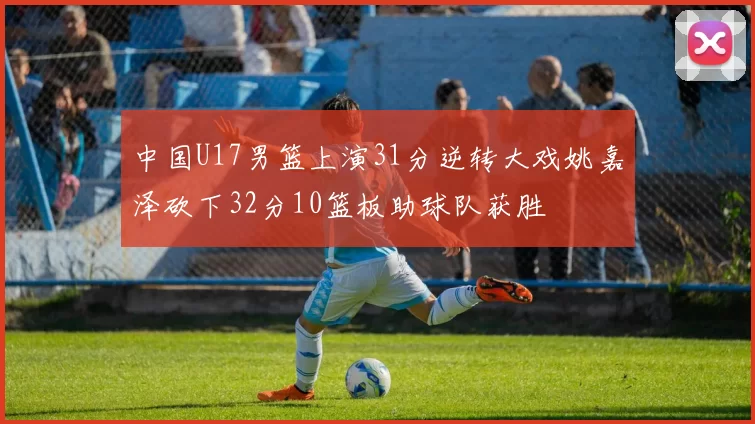 中国U17男篮上演31分逆转大戏姚嘉泽砍下32分10篮板助球队获胜