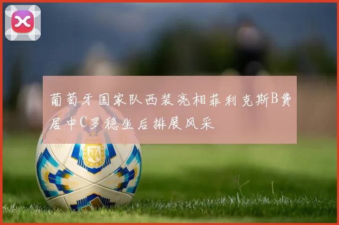 葡萄牙国家队西装亮相菲利克斯B费居中C罗稳坐后排展风采