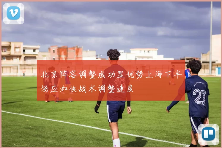 北京阵容调整成功显优势上海下半场应加快战术调整速度