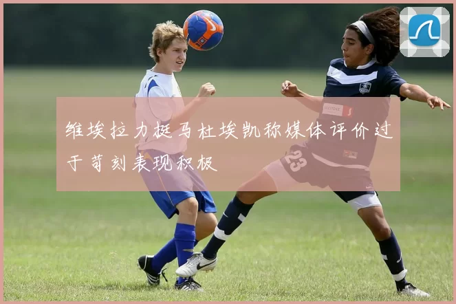 维埃拉力挺马杜埃凯称媒体评价过于苛刻表现积极
