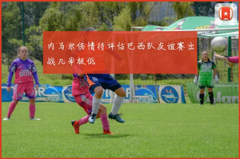 内马尔伤情待评估巴西队友谊赛出战几率极低