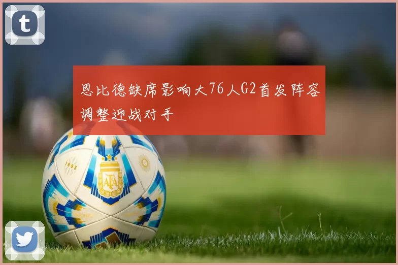 恩比德缺席影响大76人G2首发阵容调整迎战对手