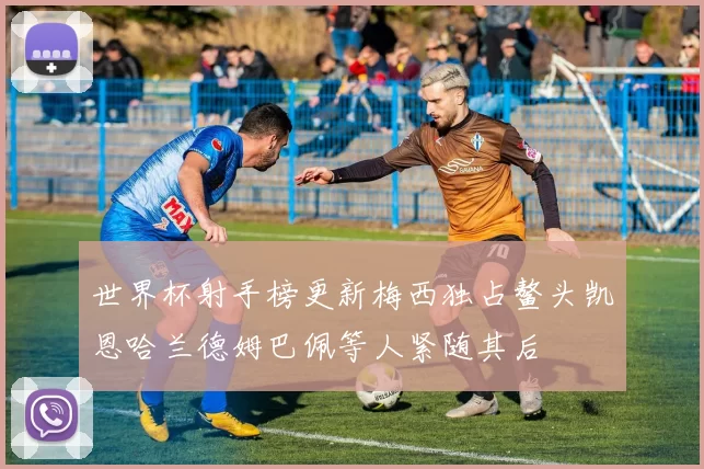 世界杯射手榜更新梅西独占鳌头凯恩哈兰德姆巴佩等人紧随其后