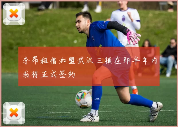 李昂租借加盟武汉三镇在即半年内或将正式签约
