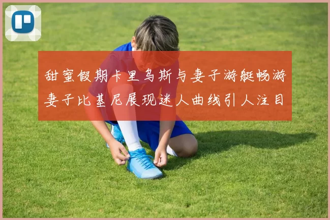 甜蜜假期卡里乌斯与妻子游艇畅游妻子比基尼展现迷人曲线引人注目
