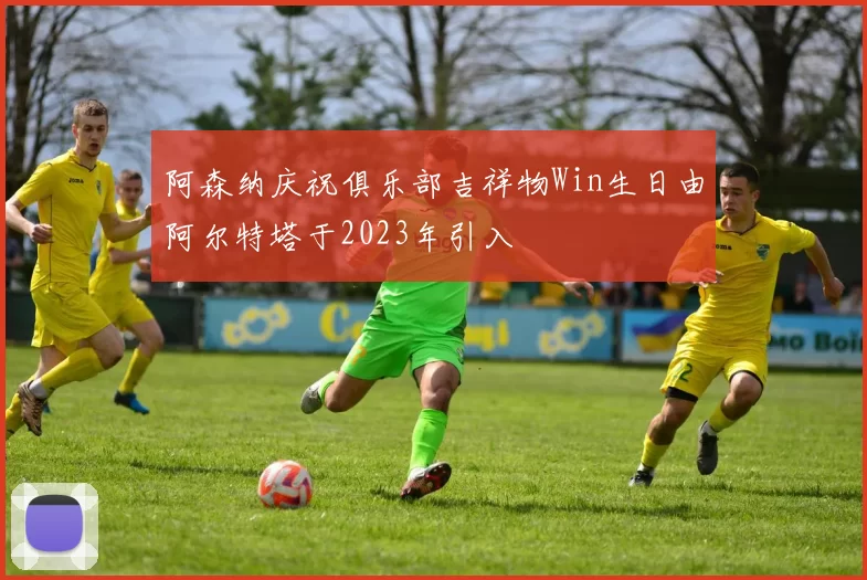 阿森纳庆祝俱乐部吉祥物Win生日由阿尔特塔于2023年引入