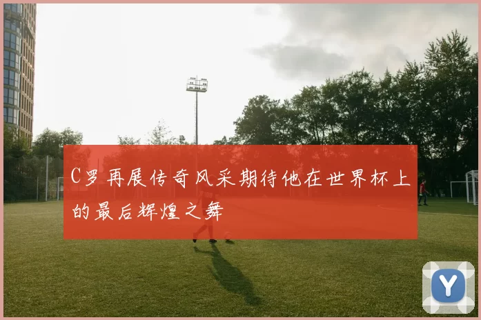 C罗再展传奇风采期待他在世界杯上的最后辉煌之舞