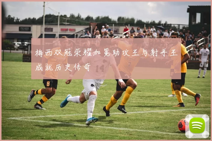 梅西双冠荣耀加冕助攻王与射手王成就历史传奇