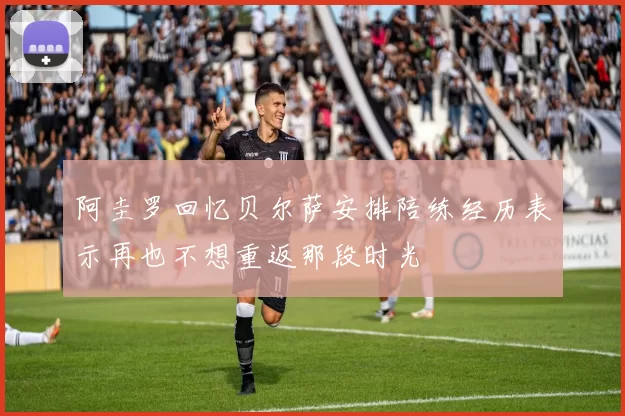 阿圭罗回忆贝尔萨安排陪练经历表示再也不想重返那段时光