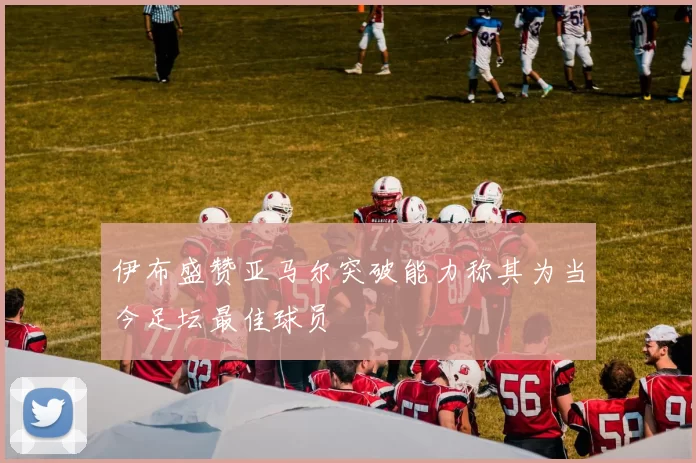 伊布盛赞亚马尔突破能力称其为当今足坛最佳球员