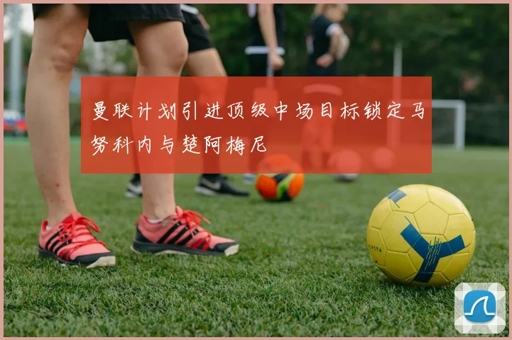 曼联计划引进顶级中场目标锁定马努科内与楚阿梅尼