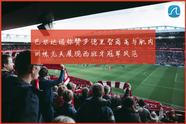 巴尔达诺称赞罗德里智商高与肌肉训练无关展现西班牙冠军风范