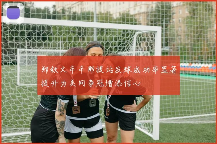 郑钦文辛辛那提站发球成功率显著提升为美网争冠增添信心